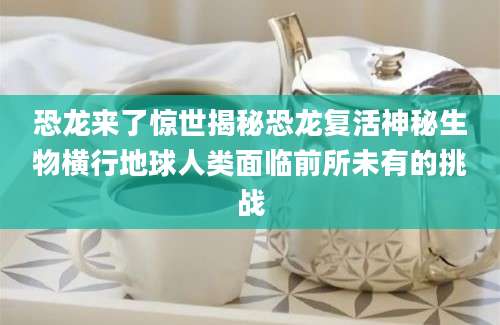 恐龙来了惊世揭秘恐龙复活神秘生物横行地球人类面临前所未有的挑战