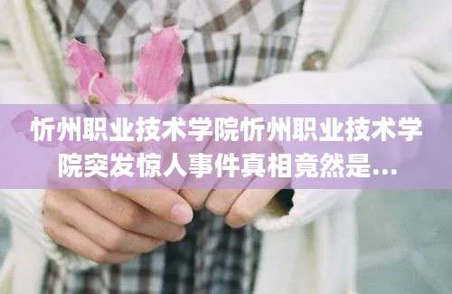忻州职业技术学院忻州职业技术学院突发惊人事件真相竟然是...