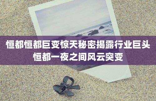 恒都恒都巨变惊天秘密揭露行业巨头恒都一夜之间风云突变