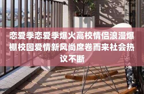 恋爱季恋爱季爆火高校情侣浪漫爆棚校园爱情新风尚席卷而来社会热议不断