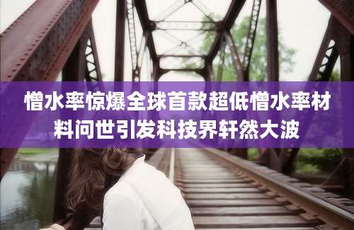 憎水率惊爆全球首款超低憎水率材料问世引发科技界轩然大波