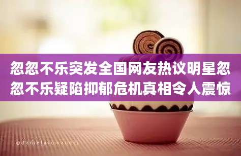 忽忽不乐突发全国网友热议明星忽忽不乐疑陷抑郁危机真相令人震惊