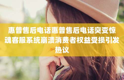 惠普售后电话惠普售后电话突变惊魂客服系统崩溃消费者权益受损引发热议