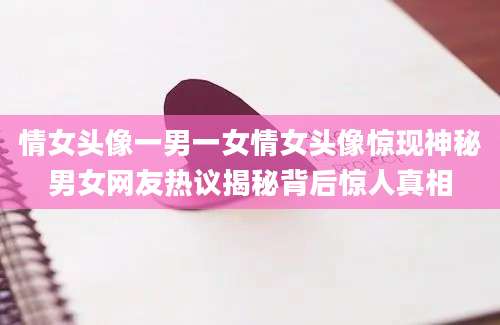 情女头像一男一女情女头像惊现神秘男女网友热议揭秘背后惊人真相