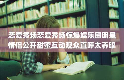 恋爱秀场恋爱秀场惊爆娱乐圈明星情侣公开甜蜜互动观众直呼太养眼
