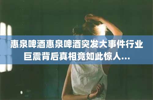 惠泉啤酒惠泉啤酒突发大事件行业巨震背后真相竟如此惊人...