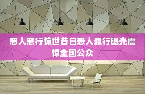恶人恶行惊世昔日恶人罪行曝光震惊全国公众
