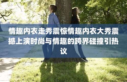 情趣内衣走秀震惊情趣内衣大秀震撼上演时尚与情趣的跨界碰撞引热议