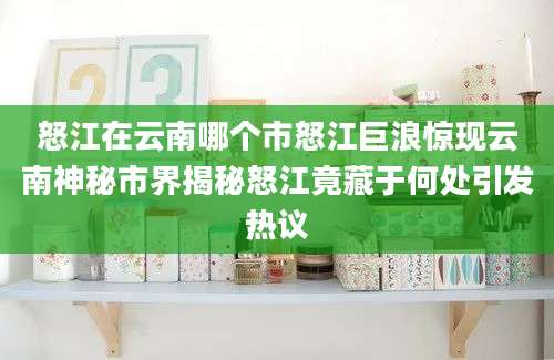 怒江在云南哪个市怒江巨浪惊现云南神秘市界揭秘怒江竟藏于何处引发热议