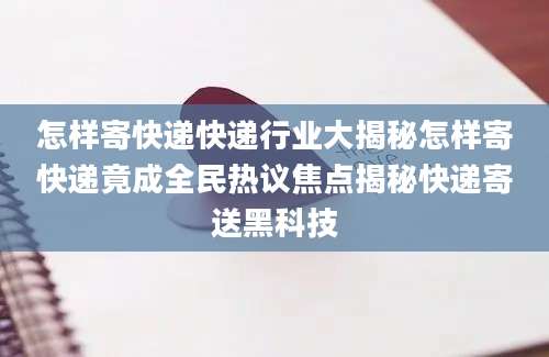 怎样寄快递快递行业大揭秘怎样寄快递竟成全民热议焦点揭秘快递寄送黑科技