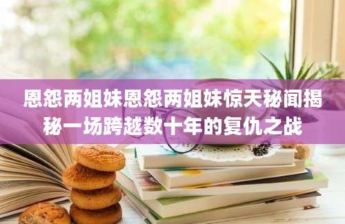 恩怨两姐妹恩怨两姐妹惊天秘闻揭秘一场跨越数十年的复仇之战