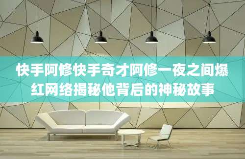 快手阿修快手奇才阿修一夜之间爆红网络揭秘他背后的神秘故事