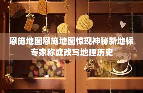恩施地图恩施地图惊现神秘新地标专家称或改写地理历史