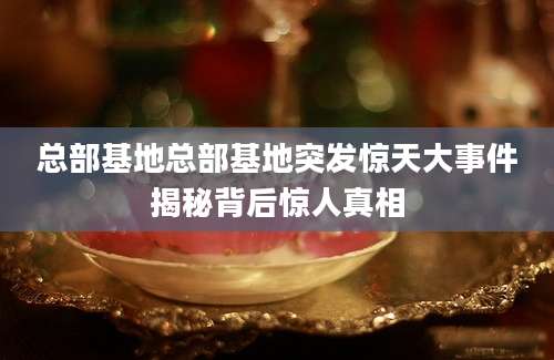 总部基地总部基地突发惊天大事件揭秘背后惊人真相