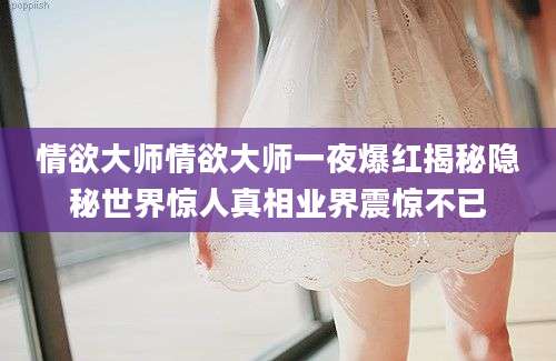 情欲大师情欲大师一夜爆红揭秘隐秘世界惊人真相业界震惊不已
