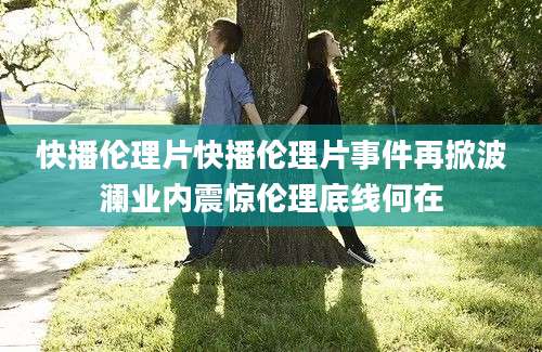 快播伦理片快播伦理片事件再掀波澜业内震惊伦理底线何在