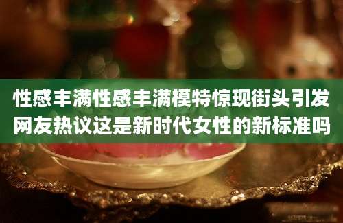 性感丰满性感丰满模特惊现街头引发网友热议这是新时代女性的新标准吗