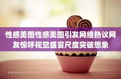 性感美图性感美图引发网络热议网友惊呼视觉盛宴尺度突破想象