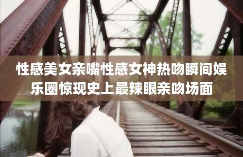性感美女亲嘴性感女神热吻瞬间娱乐圈惊现史上最辣眼亲吻场面