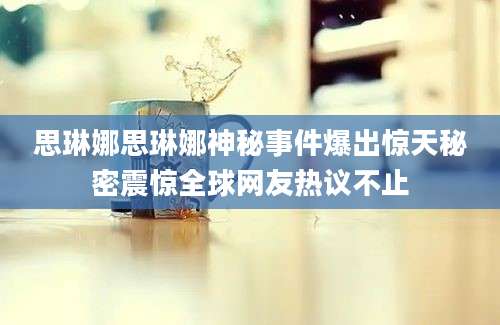 思琳娜思琳娜神秘事件爆出惊天秘密震惊全球网友热议不止