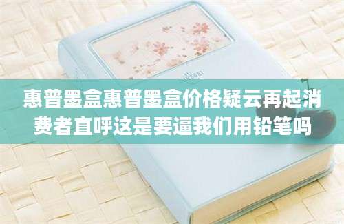 惠普墨盒惠普墨盒价格疑云再起消费者直呼这是要逼我们用铅笔吗