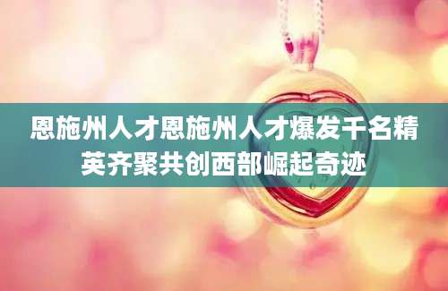 恩施州人才恩施州人才爆发千名精英齐聚共创西部崛起奇迹