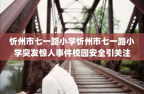 忻州市七一路小学忻州市七一路小学突发惊人事件校园安全引关注