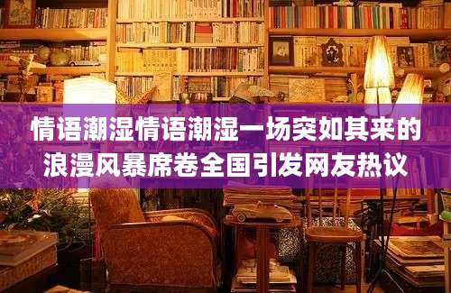 情语潮湿情语潮湿一场突如其来的浪漫风暴席卷全国引发网友热议