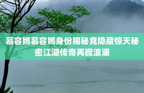 慕容嫣慕容嫣身份揭秘竟隐藏惊天秘密江湖传奇再掀波澜