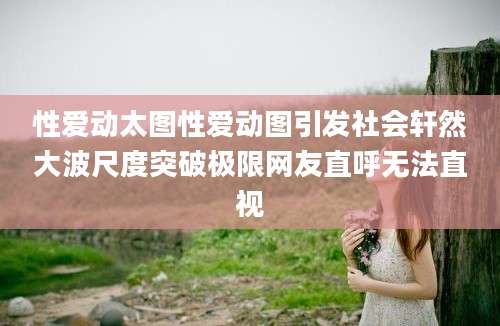 性爱动太图性爱动图引发社会轩然大波尺度突破极限网友直呼无法直视