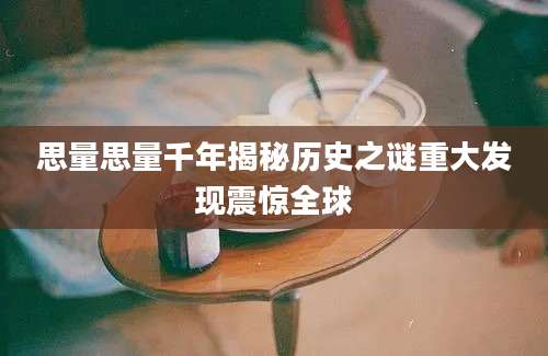 思量思量千年揭秘历史之谜重大发现震惊全球