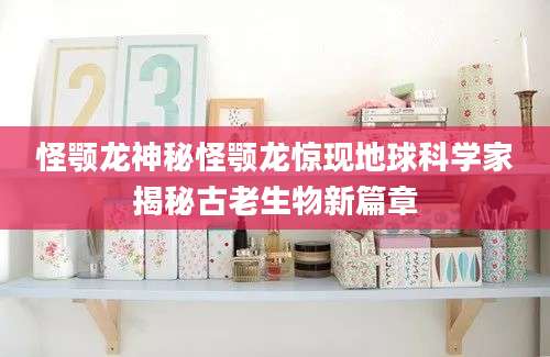 怪颚龙神秘怪颚龙惊现地球科学家揭秘古老生物新篇章