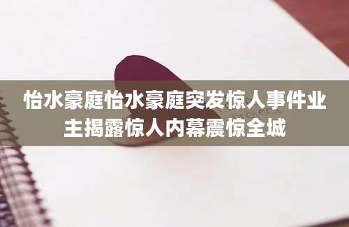 怡水豪庭怡水豪庭突发惊人事件业主揭露惊人内幕震惊全城