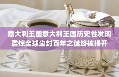 意大利王国意大利王国历史性发现震惊全球尘封百年之谜终被揭开