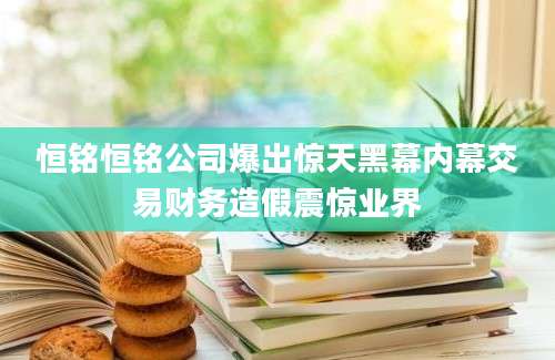 恒铭恒铭公司爆出惊天黑幕内幕交易财务造假震惊业界
