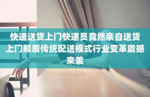 快递送货上门快递员竟然亲自送货上门颠覆传统配送模式行业变革震撼来袭