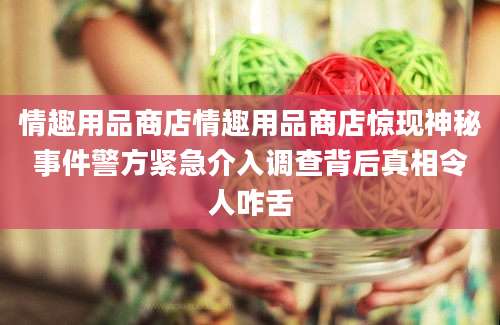 情趣用品商店情趣用品商店惊现神秘事件警方紧急介入调查背后真相令人咋舌