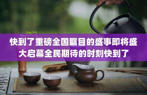 快到了重磅全国瞩目的盛事即将盛大启幕全民期待的时刻快到了