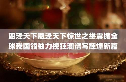 恩泽天下恩泽天下惊世之举震撼全球我国领袖力挽狂澜谱写辉煌新篇