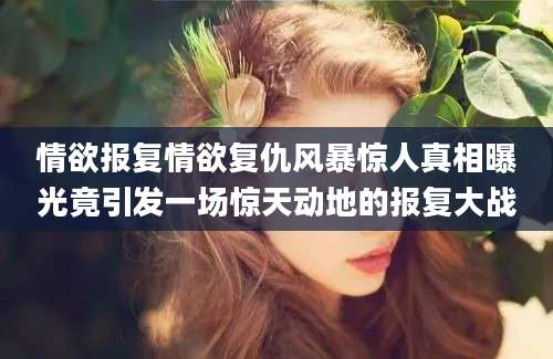 情欲报复情欲复仇风暴惊人真相曝光竟引发一场惊天动地的报复大战