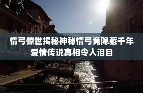 情弓惊世揭秘神秘情弓竟隐藏千年爱情传说真相令人泪目
