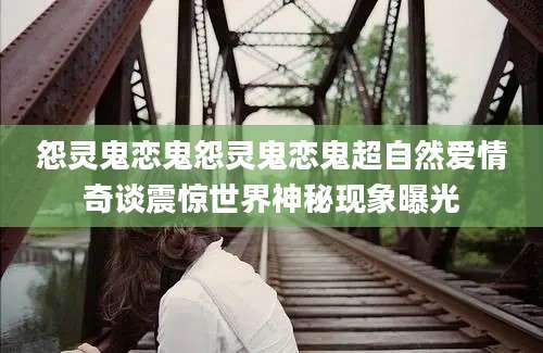 怨灵鬼恋鬼怨灵鬼恋鬼超自然爱情奇谈震惊世界神秘现象曝光
