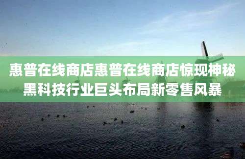 惠普在线商店惠普在线商店惊现神秘黑科技行业巨头布局新零售风暴