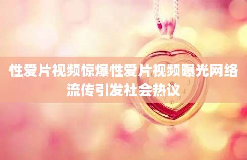 性爱片视频惊爆性爱片视频曝光网络流传引发社会热议