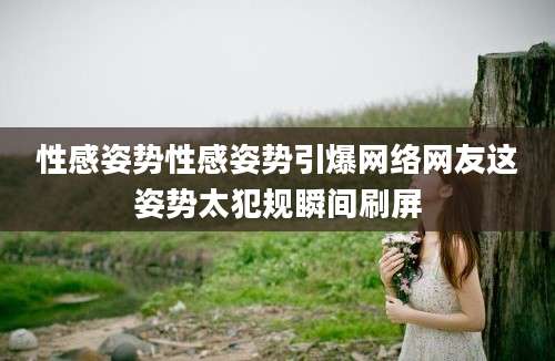 性感姿势性感姿势引爆网络网友这姿势太犯规瞬间刷屏