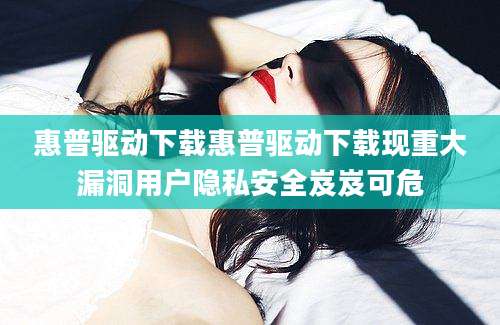 惠普驱动下载惠普驱动下载现重大漏洞用户隐私安全岌岌可危