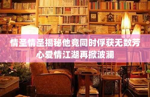 情圣情圣揭秘他竟同时俘获无数芳心爱情江湖再掀波澜