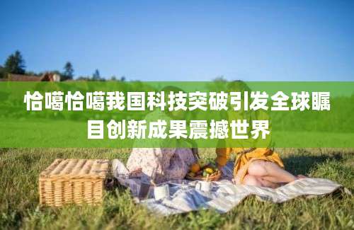 恰噶恰噶我国科技突破引发全球瞩目创新成果震撼世界
