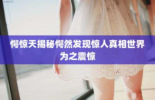 愕惊天揭秘愕然发现惊人真相世界为之震惊