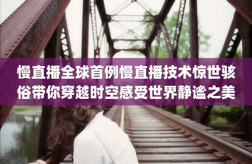 慢直播全球首例慢直播技术惊世骇俗带你穿越时空感受世界静谧之美